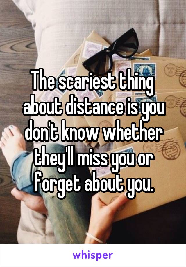 The scariest thing 
about distance is you don't know whether they'll miss you or forget about you.