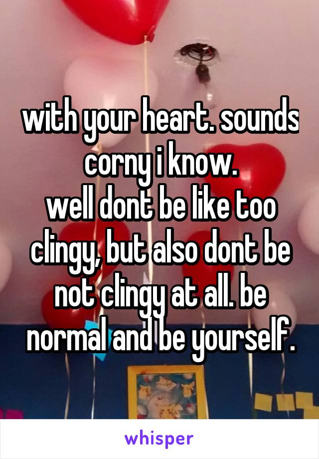 with your heart. sounds corny i know.
well dont be like too clingy, but also dont be not clingy at all. be normal and be yourself.