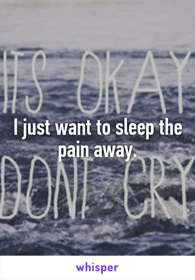 I just want to sleep the pain away.