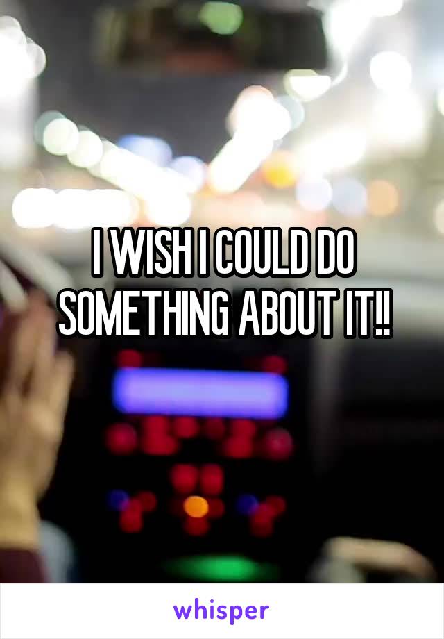 I WISH I COULD DO SOMETHING ABOUT IT!!
