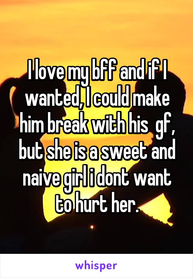 I love my bff and if I wanted, I could make him break with his  gf, but she is a sweet and naive girl i dont want to hurt her.