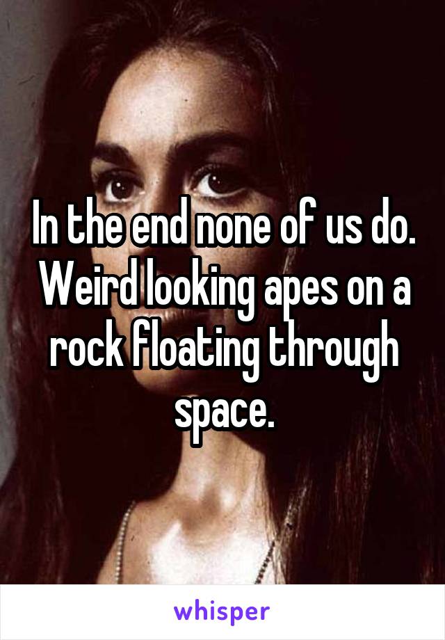 In the end none of us do. Weird looking apes on a rock floating through space.