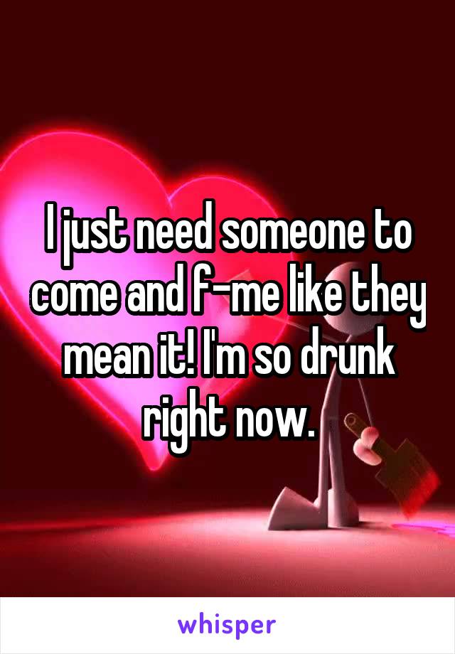 I just need someone to come and f-me like they mean it! I'm so drunk right now.