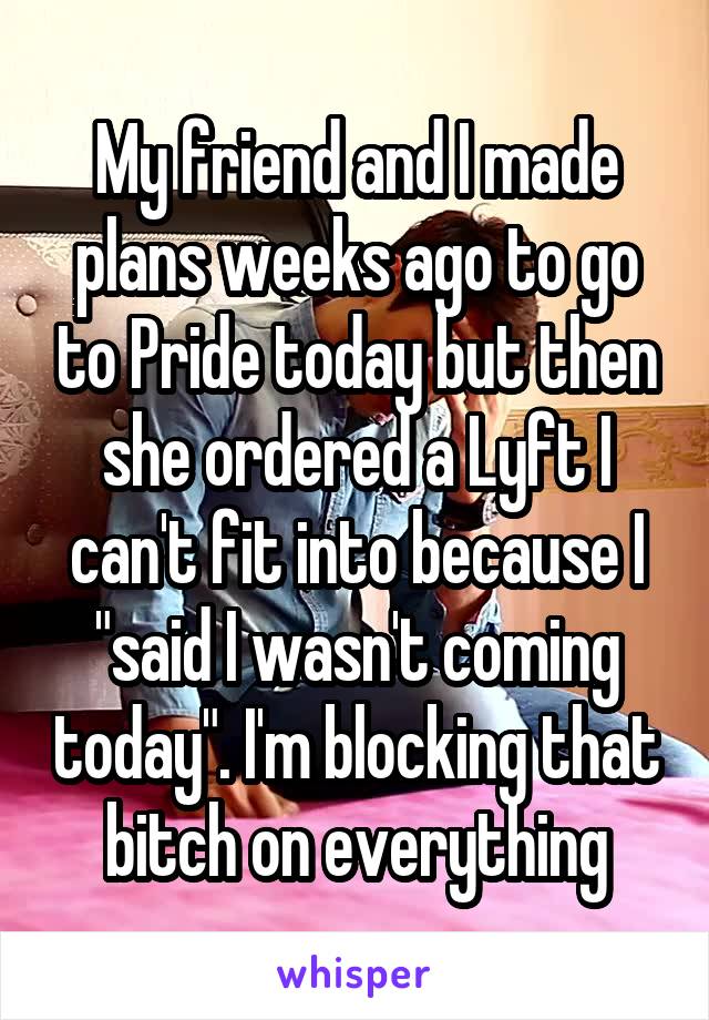 My friend and I made plans weeks ago to go to Pride today but then she ordered a Lyft I can't fit into because I "said I wasn't coming today". I'm blocking that bitch on everything