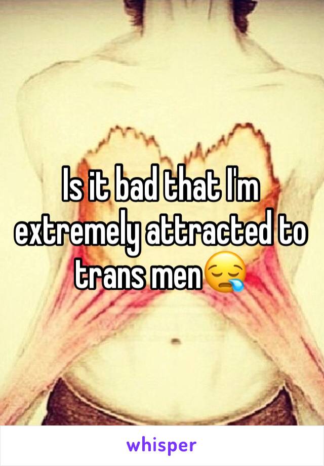 Is it bad that I'm extremely attracted to trans men😪