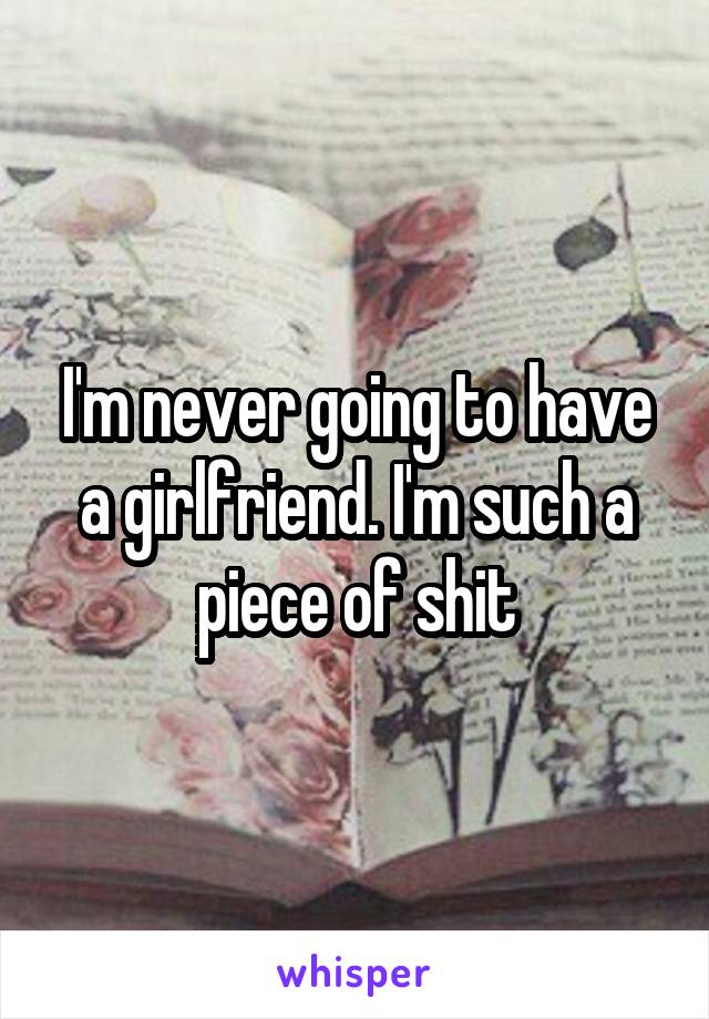 I'm never going to have a girlfriend. I'm such a piece of shit