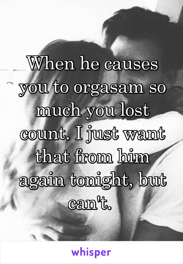 When he causes you to orgasam so much you lost count. I just want that from him again tonight, but can't. 