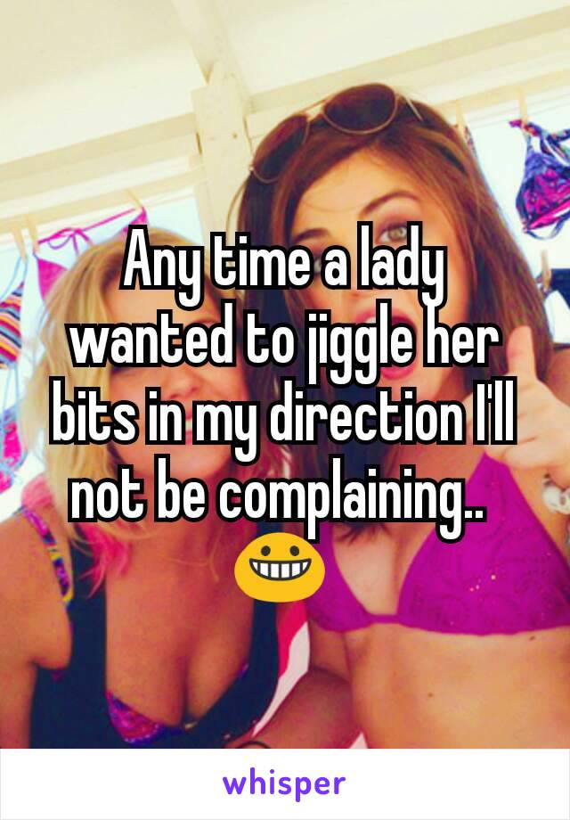 Any time a lady wanted to jiggle her bits in my direction I'll not be complaining.. 
😀 