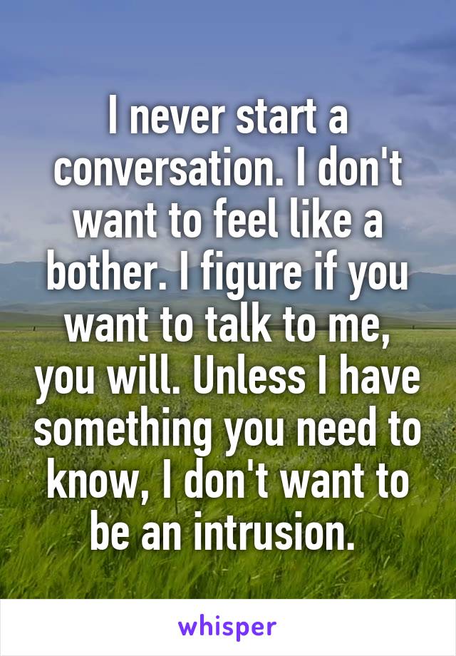 I never start a conversation. I don't want to feel like a bother. I figure if you want to talk to me, you will. Unless I have something you need to know, I don't want to be an intrusion. 