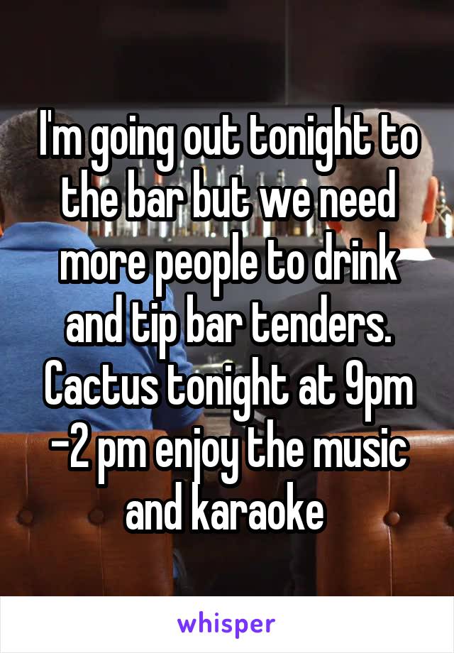 I'm going out tonight to the bar but we need more people to drink and tip bar tenders. Cactus tonight at 9pm -2 pm enjoy the music and karaoke 