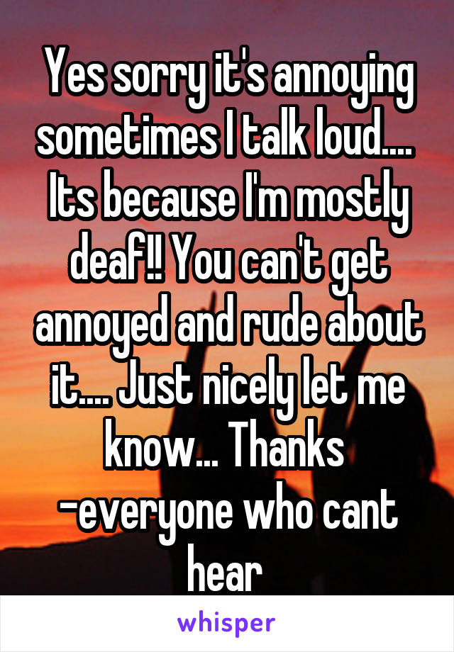 Yes sorry it's annoying sometimes I talk loud.... 
Its because I'm mostly deaf!! You can't get annoyed and rude about it.... Just nicely let me know... Thanks 
-everyone who cant hear 