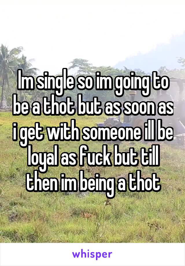 Im single so im going to be a thot but as soon as i get with someone ill be loyal as fuck but till then im being a thot