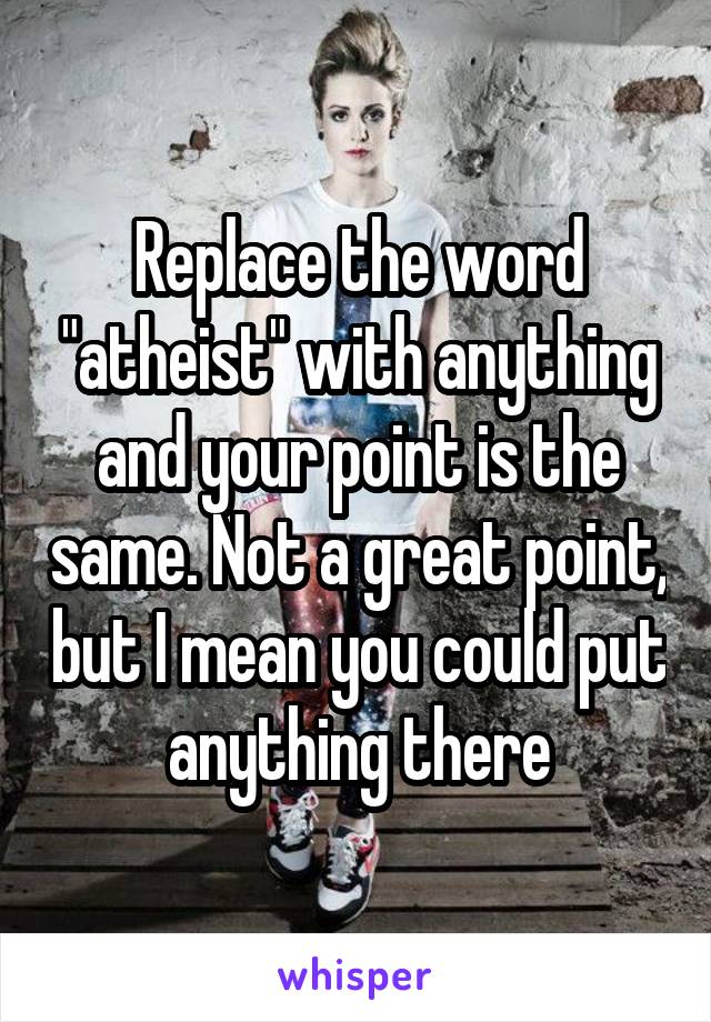 Replace the word "atheist" with anything and your point is the same. Not a great point, but I mean you could put anything there