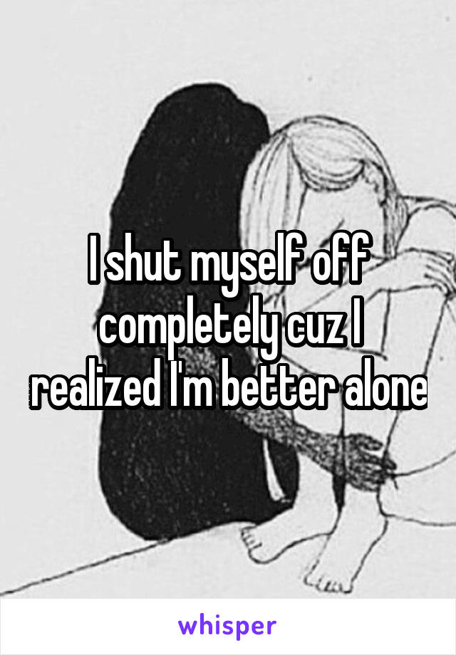 I shut myself off completely cuz I realized I'm better alone