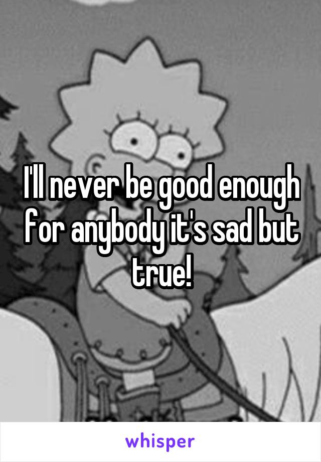 I'll never be good enough for anybody it's sad but true!