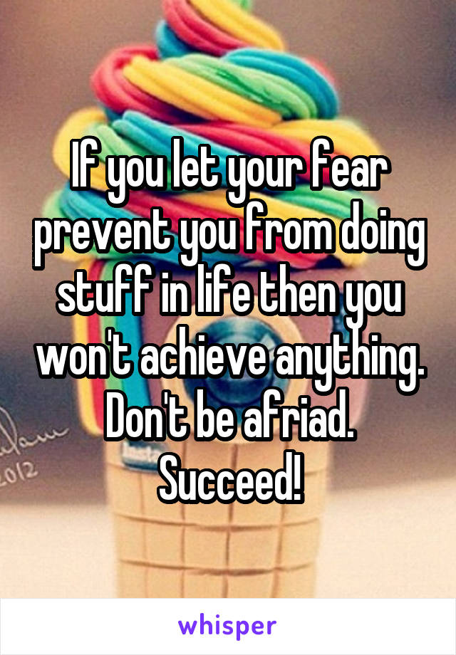 If you let your fear prevent you from doing stuff in life then you won't achieve anything. Don't be afriad. Succeed!