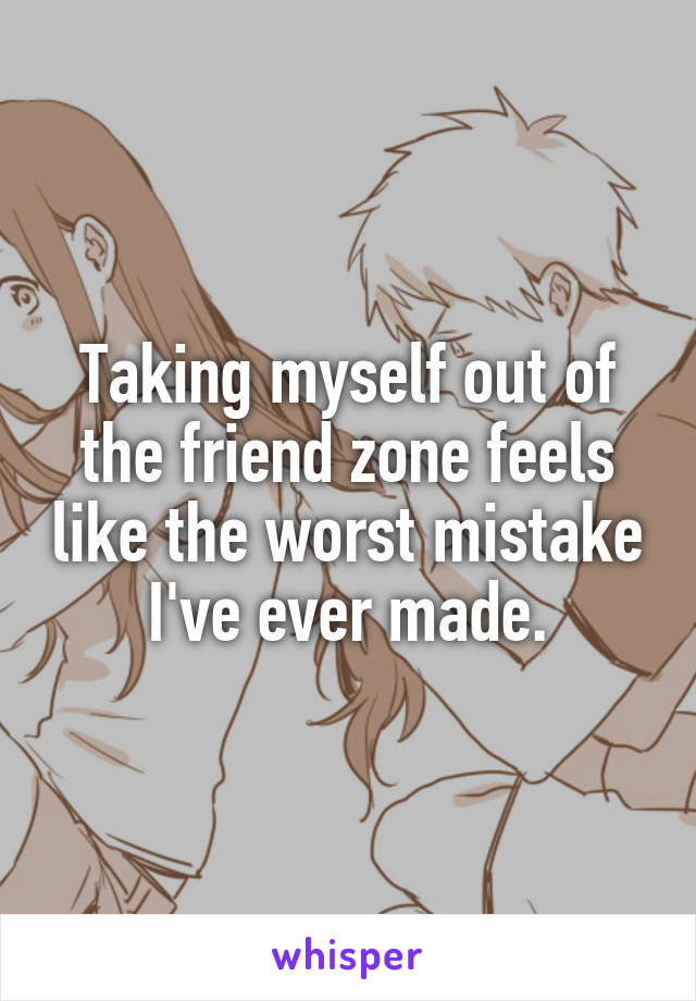 Taking myself out of the friend zone feels like the worst mistake I've ever made.
