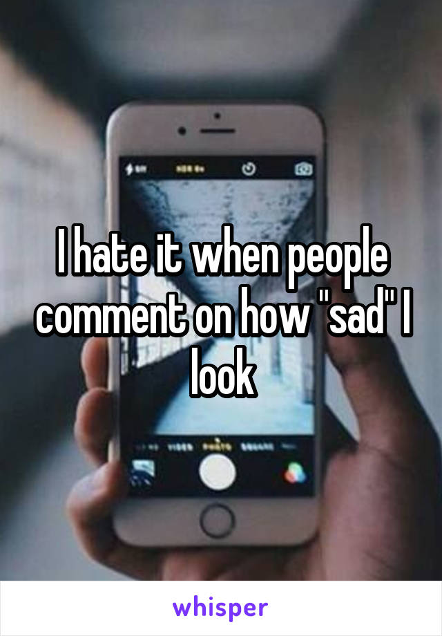 I hate it when people comment on how "sad" I look
