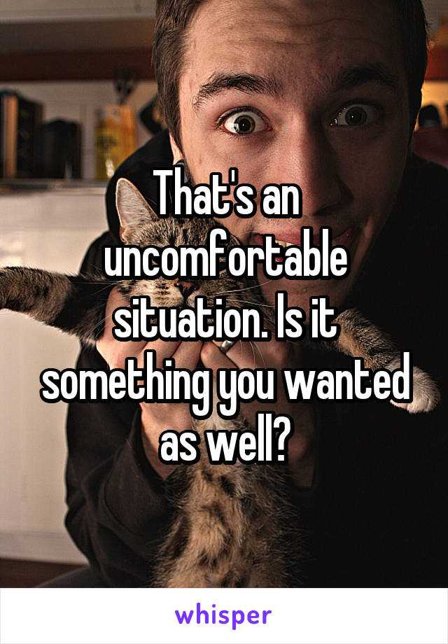 That's an uncomfortable situation. Is it something you wanted as well?