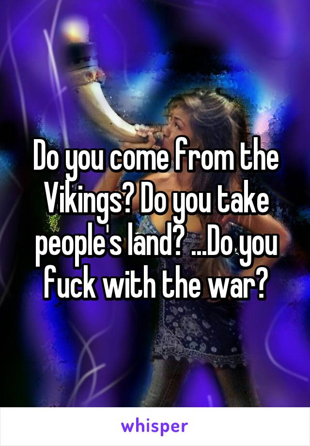 Do you come from the Vikings? Do you take people's land? ...Do you fuck with the war?