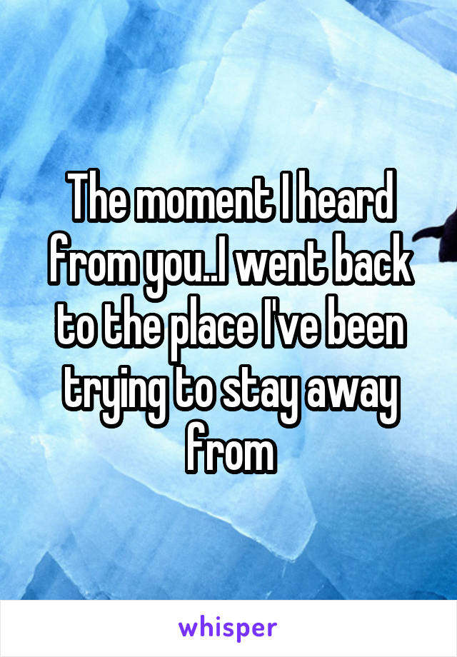 The moment I heard from you..I went back to the place I've been trying to stay away from