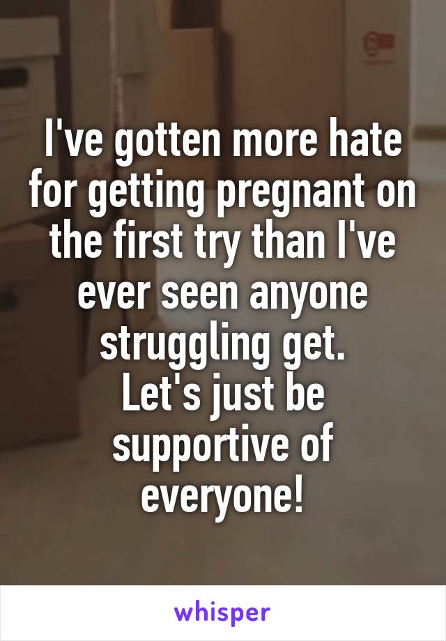 I've gotten more hate for getting pregnant on the first try than I've ever seen anyone struggling get.
Let's just be supportive of everyone!