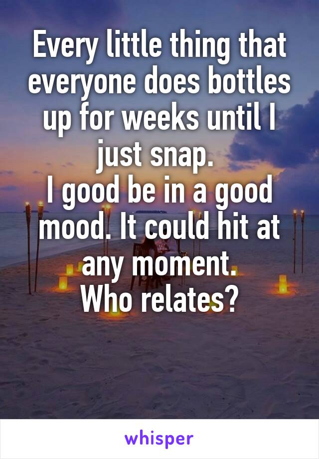 Every little thing that everyone does bottles up for weeks until I just snap. 
I good be in a good mood. It could hit at any moment.
Who relates?


