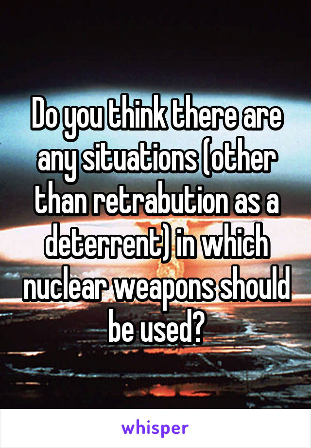 Do you think there are any situations (other than retrabution as a deterrent) in which nuclear weapons should be used?