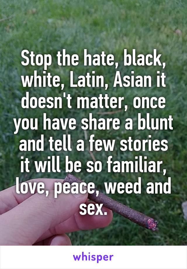 Stop the hate, black, white, Latin, Asian it doesn't matter, once you have share a blunt and tell a few stories it will be so familiar, love, peace, weed and sex.