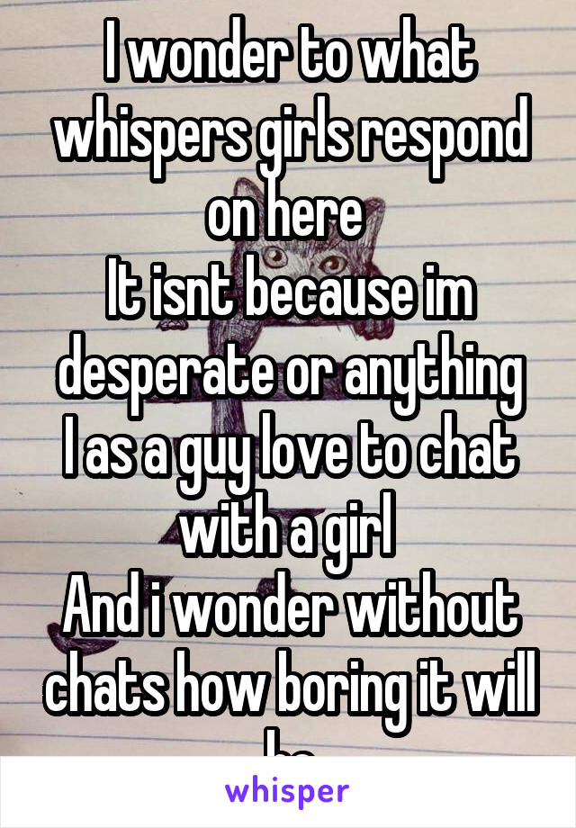 I wonder to what whispers girls respond on here 
It isnt because im desperate or anything
I as a guy love to chat with a girl 
And i wonder without chats how boring it will be