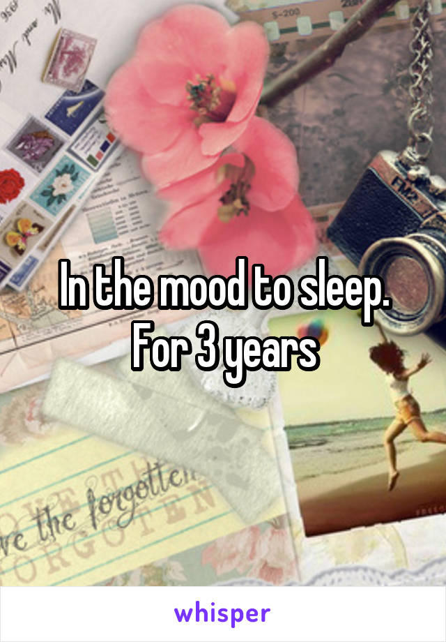 In the mood to sleep. For 3 years