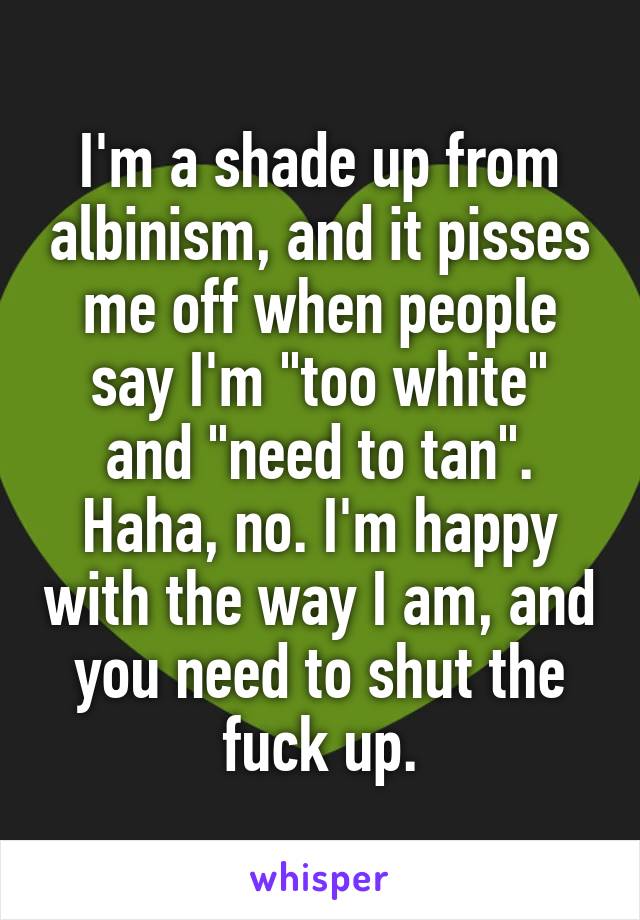I'm a shade up from albinism, and it pisses me off when people say I'm "too white" and "need to tan".
Haha, no. I'm happy with the way I am, and you need to shut the fuck up.