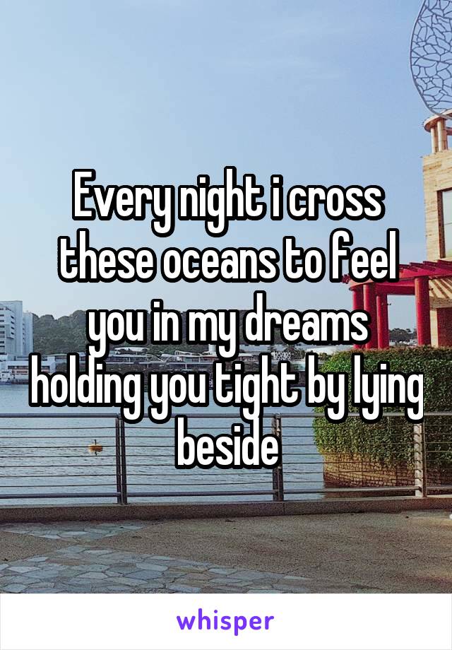 Every night i cross these oceans to feel you in my dreams holding you tight by lying beside