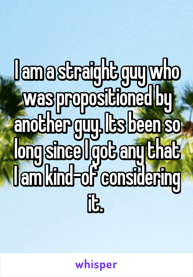 I am a straight guy who was propositioned by another guy. Its been so long since I got any that I am kind-of considering it. 