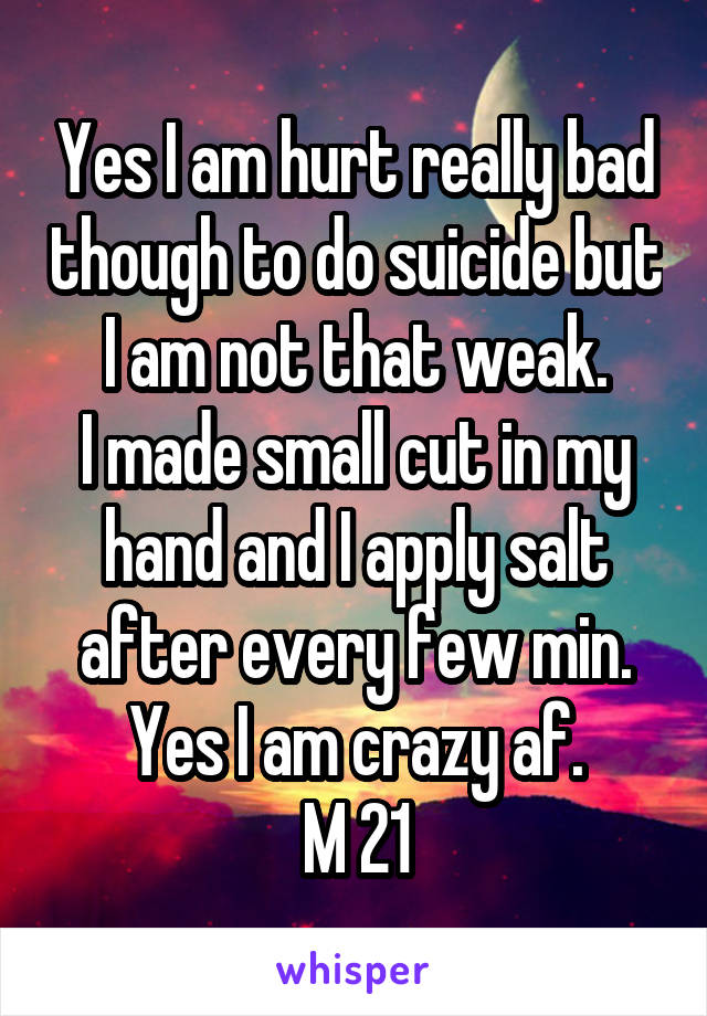 Yes I am hurt really bad though to do suicide but I am not that weak.
I made small cut in my hand and I apply salt after every few min.
Yes I am crazy af.
M 21