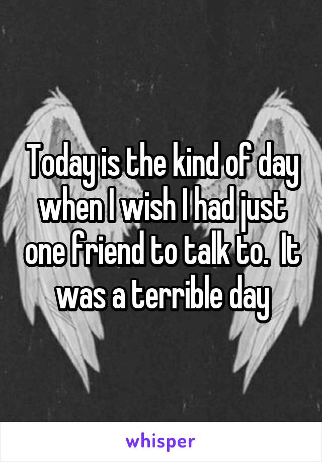 Today is the kind of day when I wish I had just one friend to talk to.  It was a terrible day
