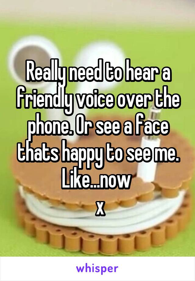 Really need to hear a friendly voice over the phone. Or see a face thats happy to see me.
Like...now 
 x