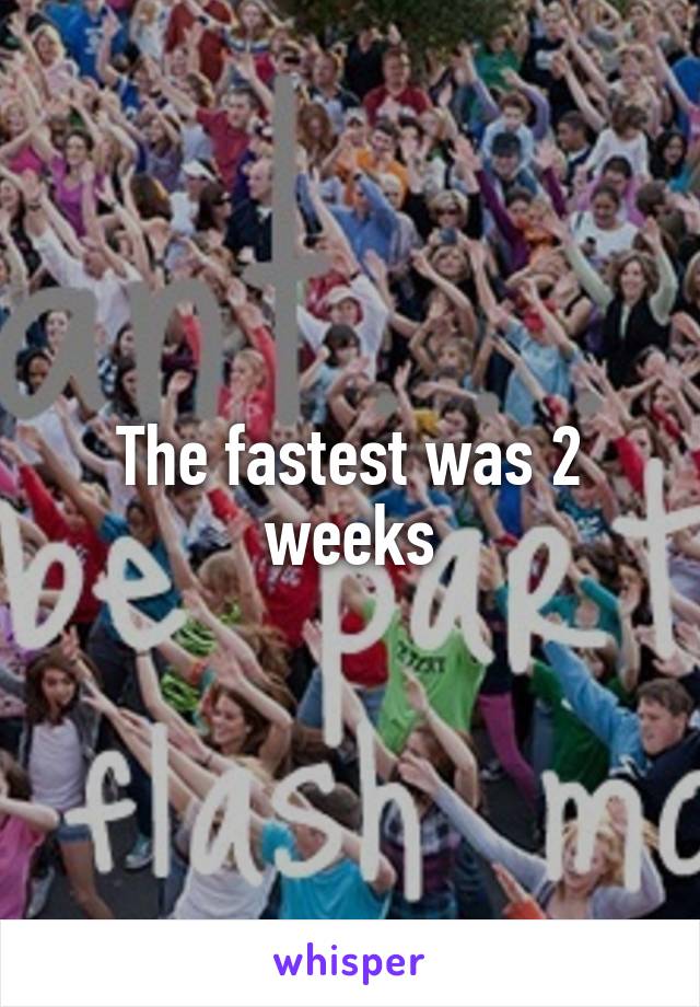 The fastest was 2 weeks