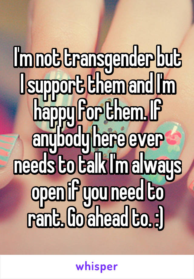 I'm not transgender but I support them and I'm happy for them. If anybody here ever needs to talk I'm always open if you need to rant. Go ahead to. :) 