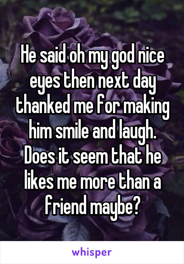 He said oh my god nice eyes then next day thanked me for making him smile and laugh.
Does it seem that he likes me more than a friend maybe?