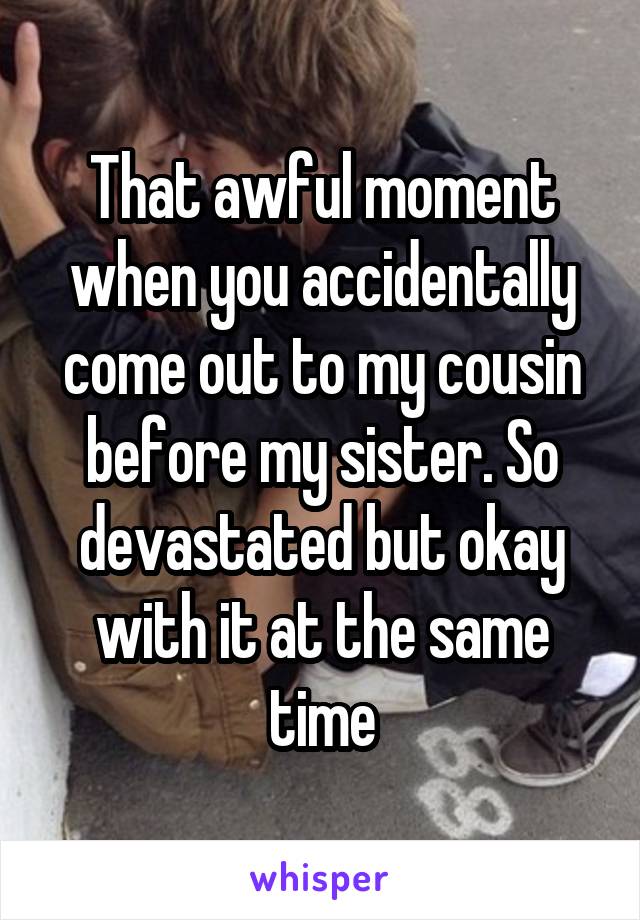 That awful moment when you accidentally come out to my cousin before my sister. So devastated but okay with it at the same time