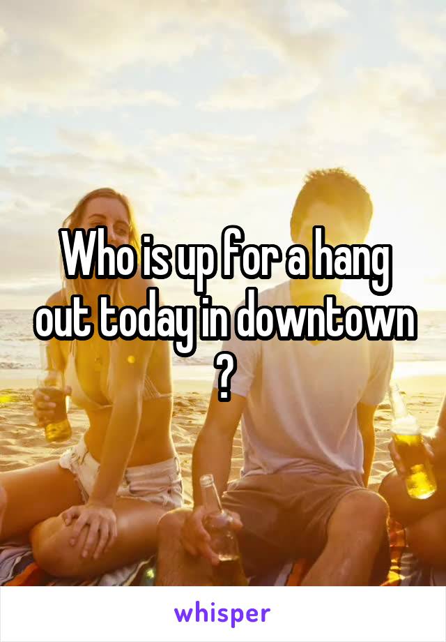 Who is up for a hang out today in downtown ?