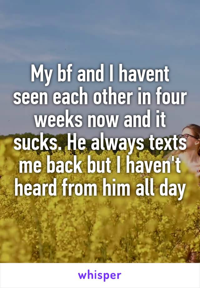 My bf and I havent seen each other in four weeks now and it sucks. He always texts me back but I haven't heard from him all day 