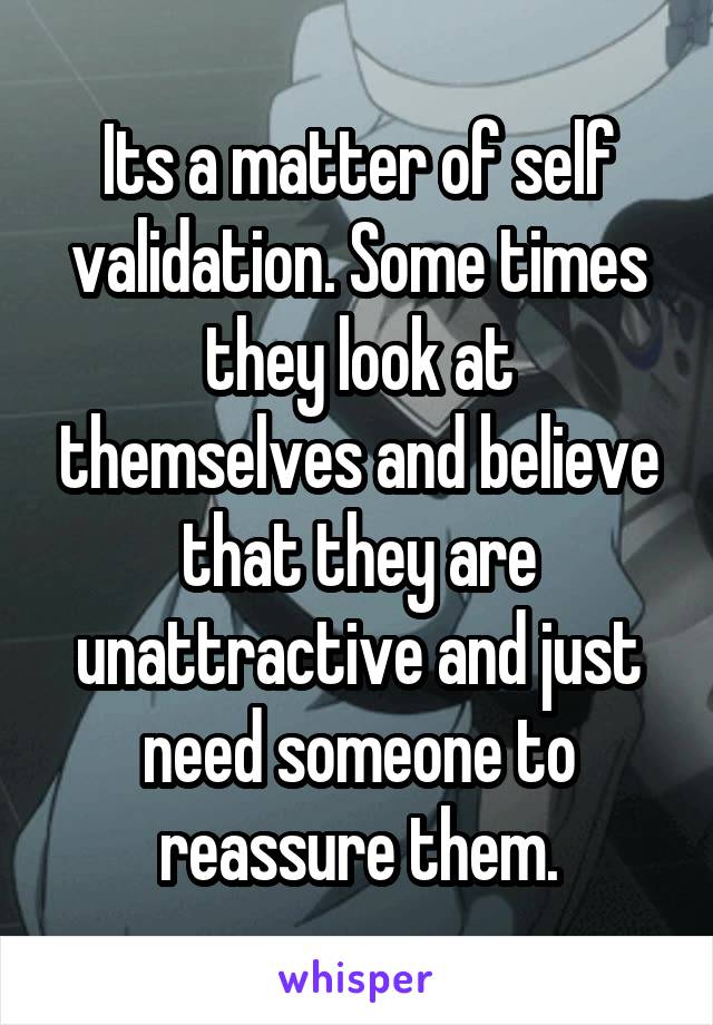 Its a matter of self validation. Some times they look at themselves and believe that they are unattractive and just need someone to reassure them.