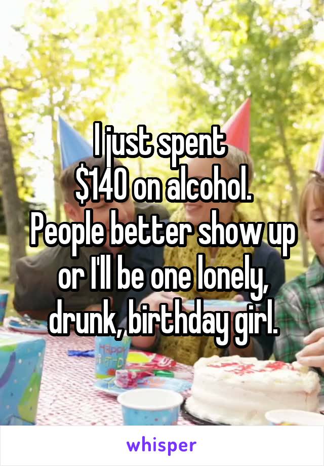 I just spent 
$140 on alcohol.
People better show up or I'll be one lonely, drunk, birthday girl.