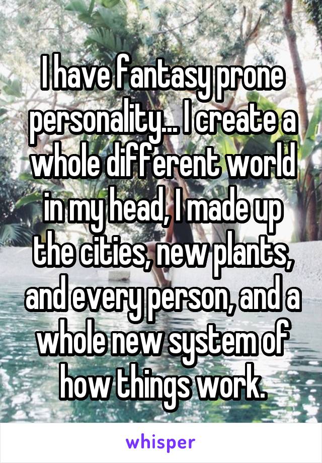 I have fantasy prone personality... I create a whole different world in my head, I made up the cities, new plants, and every person, and a whole new system of how things work.