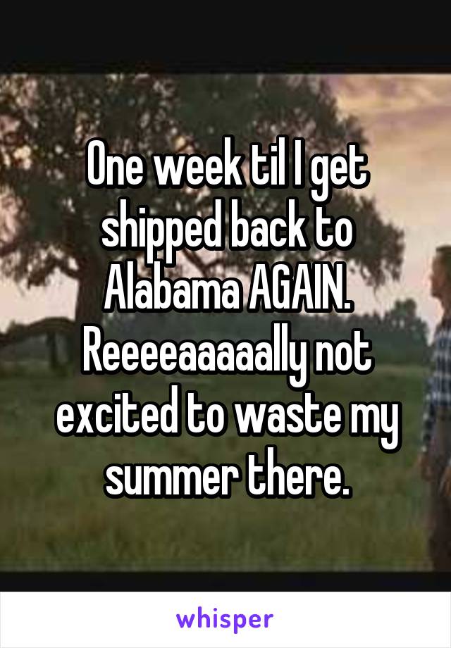 One week til I get shipped back to Alabama AGAIN. Reeeeaaaaally not excited to waste my summer there.