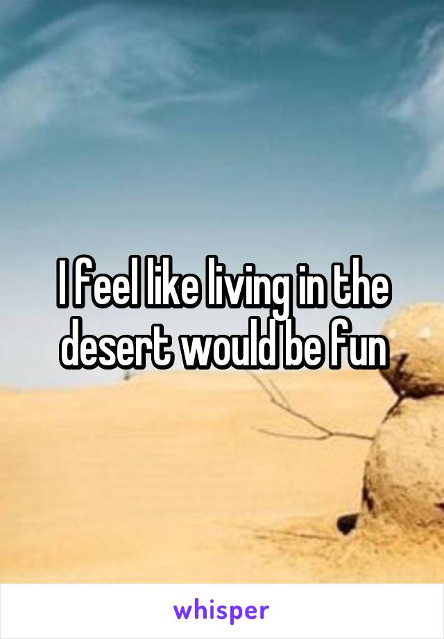 I feel like living in the desert would be fun