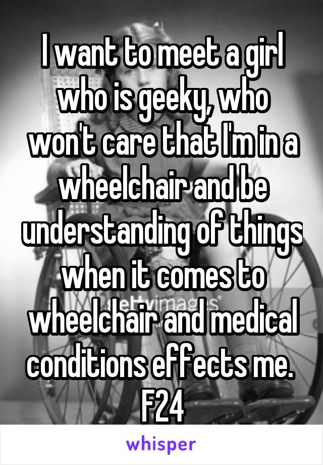 I want to meet a girl who is geeky, who won't care that I'm in a wheelchair and be understanding of things when it comes to wheelchair and medical conditions effects me. 
F24