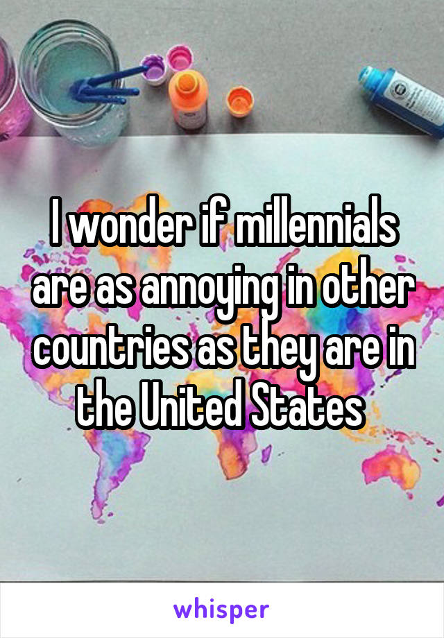 I wonder if millennials are as annoying in other countries as they are in the United States 